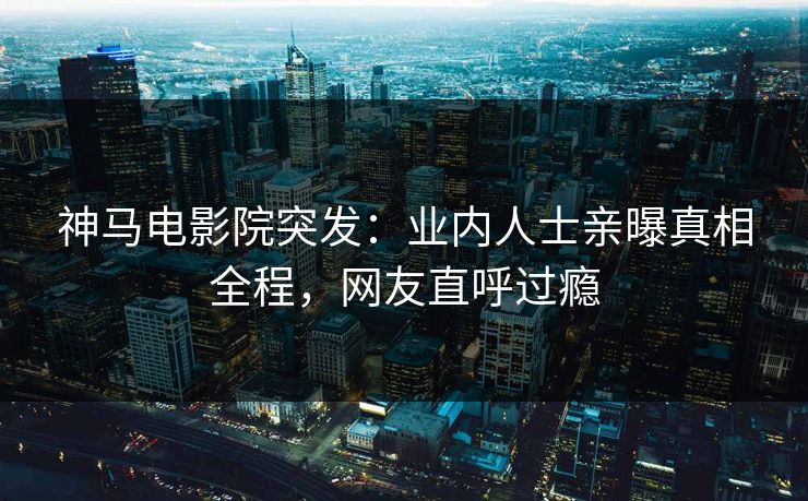神马电影院突发：业内人士亲曝真相全程，网友直呼过瘾