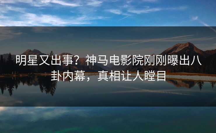 明星又出事？神马电影院刚刚曝出八卦内幕，真相让人瞠目