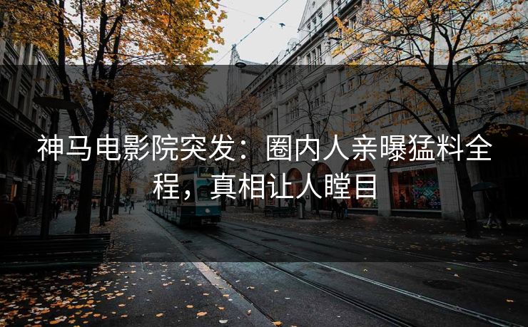 神马电影院突发：圈内人亲曝猛料全程，真相让人瞠目