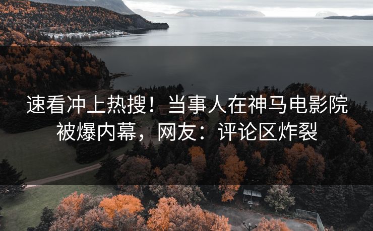 速看冲上热搜！当事人在神马电影院被爆内幕，网友：评论区炸裂