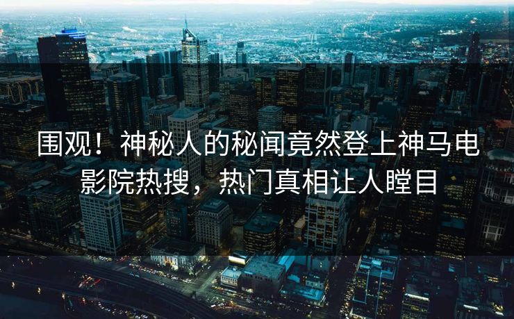 围观！神秘人的秘闻竟然登上神马电影院热搜，热门真相让人瞠目