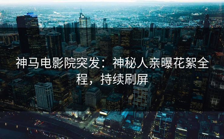 神马电影院突发：神秘人亲曝花絮全程，持续刷屏