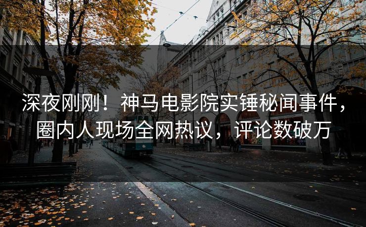 深夜刚刚！神马电影院实锤秘闻事件，圈内人现场全网热议，评论数破万
