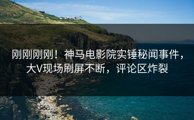 刚刚刚刚！神马电影院实锤秘闻事件，大V现场刷屏不断，评论区炸裂