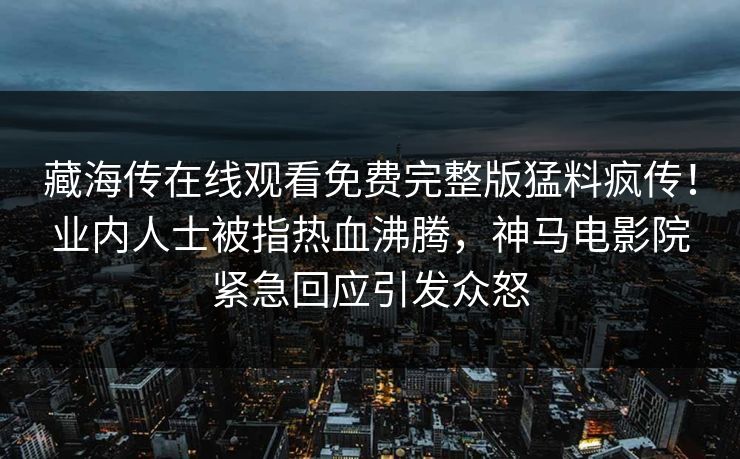 藏海传在线观看免费完整版猛料疯传！业内人士被指热血沸腾，神马电影院紧急回应引发众怒