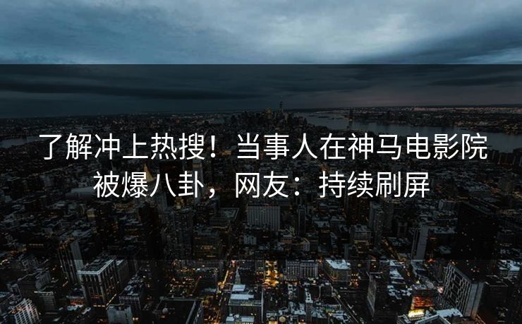 了解冲上热搜！当事人在神马电影院被爆八卦，网友：持续刷屏