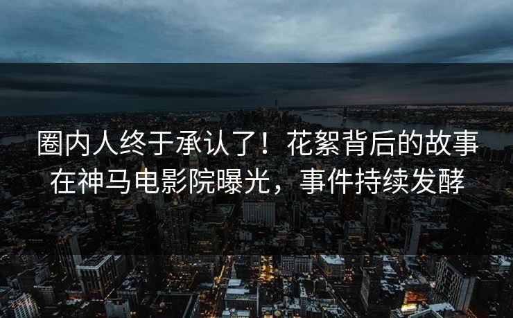 圈内人终于承认了！花絮背后的故事在神马电影院曝光，事件持续发酵