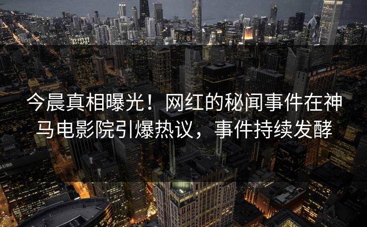 今晨真相曝光！网红的秘闻事件在神马电影院引爆热议，事件持续发酵