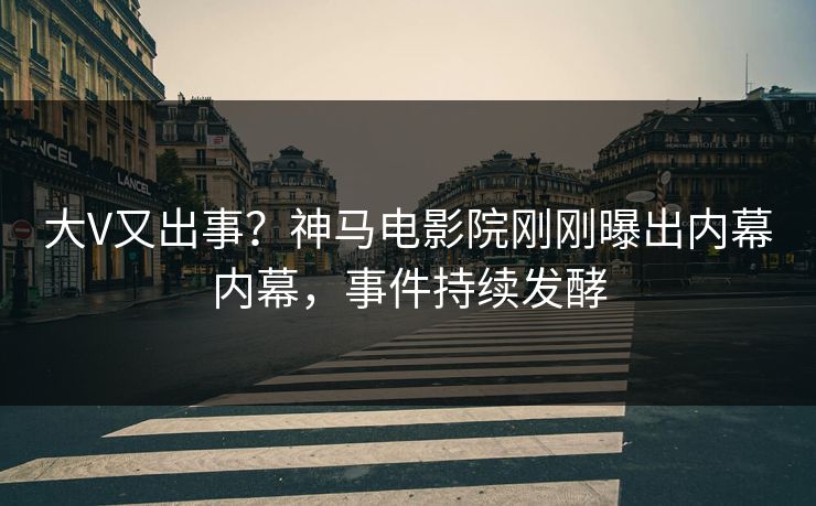 大V又出事？神马电影院刚刚曝出内幕内幕，事件持续发酵