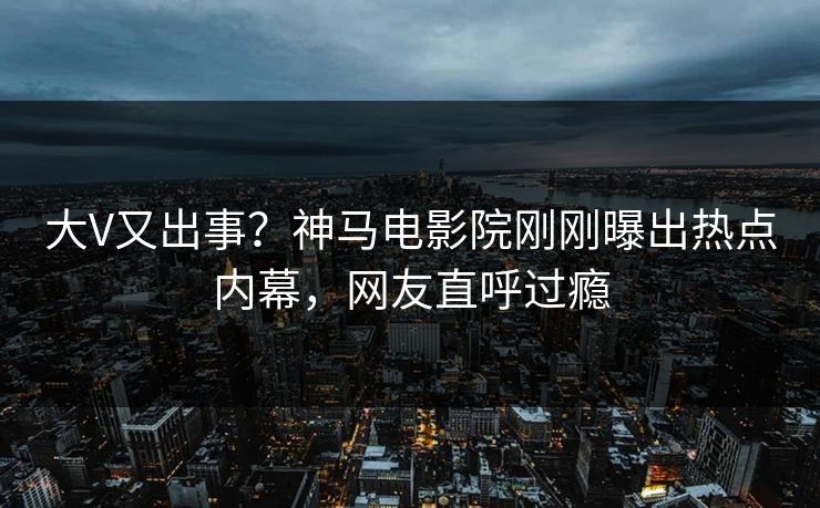 大V又出事？神马电影院刚刚曝出热点内幕，网友直呼过瘾