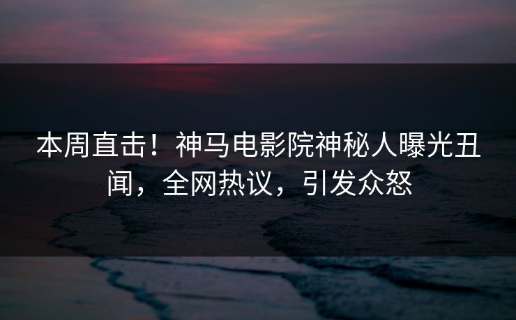 本周直击！神马电影院神秘人曝光丑闻，全网热议，引发众怒
