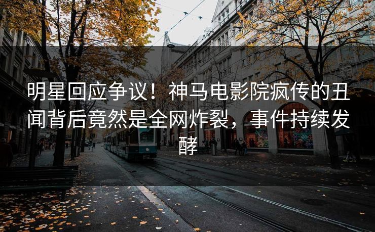 明星回应争议！神马电影院疯传的丑闻背后竟然是全网炸裂，事件持续发酵