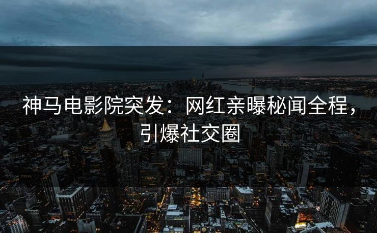 神马电影院突发：网红亲曝秘闻全程，引爆社交圈