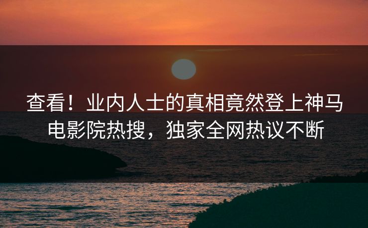 查看！业内人士的真相竟然登上神马电影院热搜，独家全网热议不断