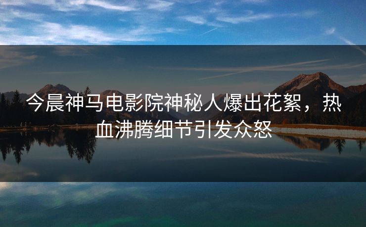 今晨神马电影院神秘人爆出花絮，热血沸腾细节引发众怒