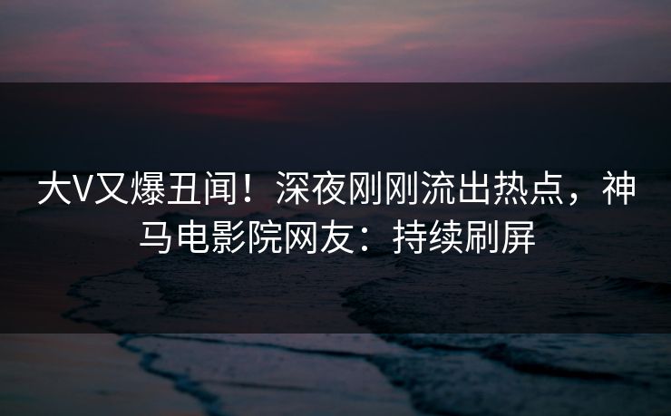 大V又爆丑闻！深夜刚刚流出热点，神马电影院网友：持续刷屏
