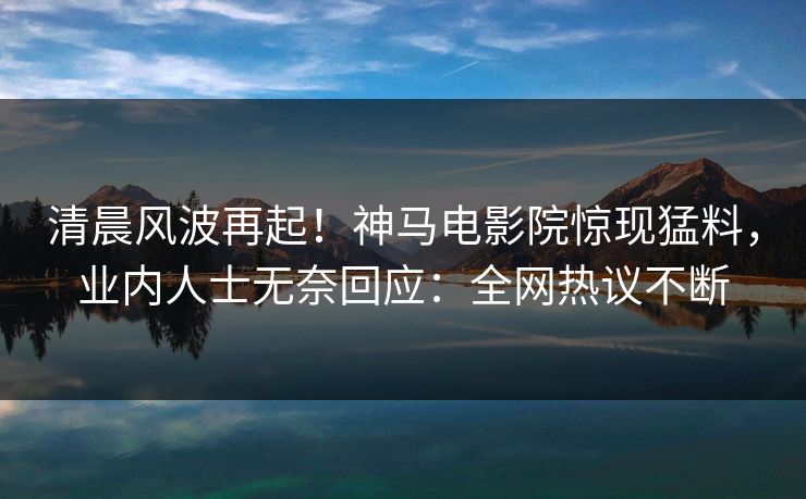 清晨风波再起！神马电影院惊现猛料，业内人士无奈回应：全网热议不断