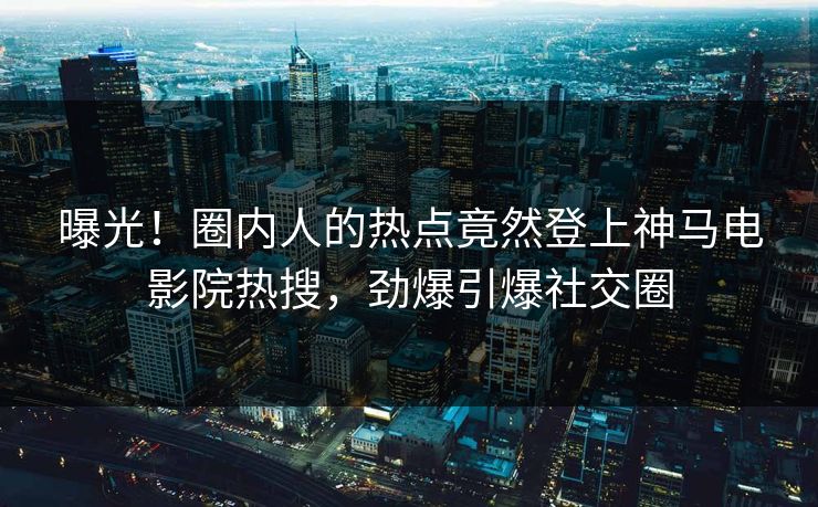 曝光！圈内人的热点竟然登上神马电影院热搜，劲爆引爆社交圈