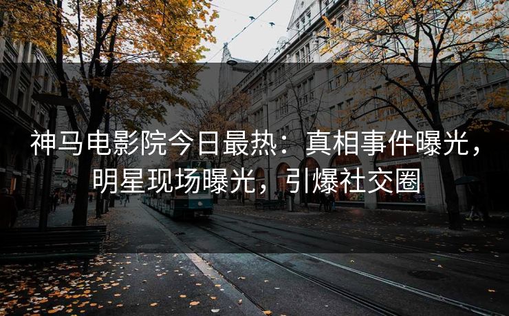 神马电影院今日最热：真相事件曝光，明星现场曝光，引爆社交圈