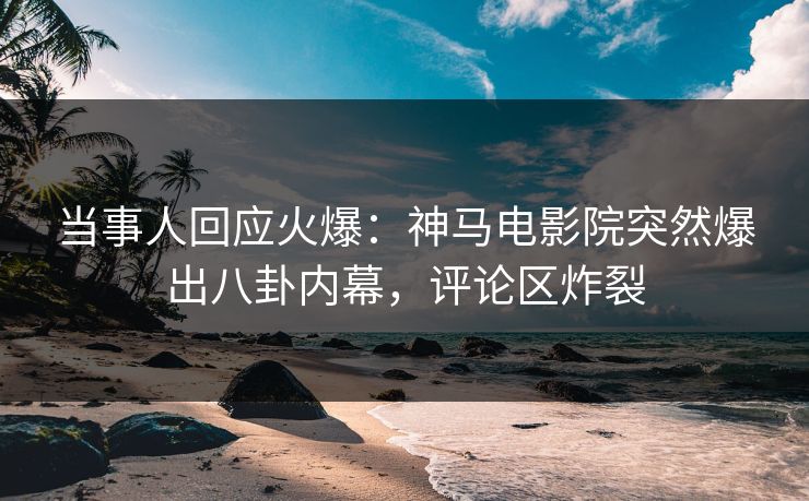 当事人回应火爆：神马电影院突然爆出八卦内幕，评论区炸裂