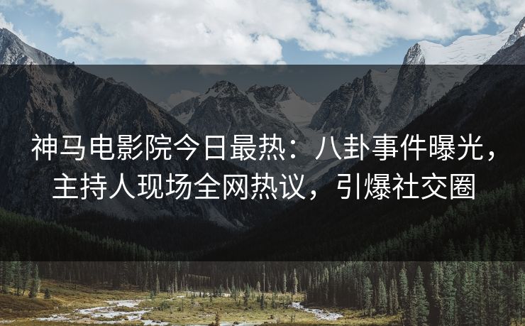 神马电影院今日最热：八卦事件曝光，主持人现场全网热议，引爆社交圈