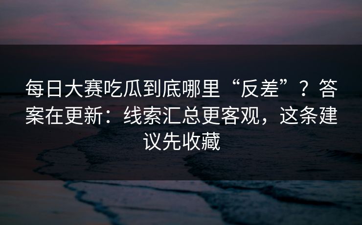 每日大赛吃瓜到底哪里“反差”？答案在更新：线索汇总更客观，这条建议先收藏