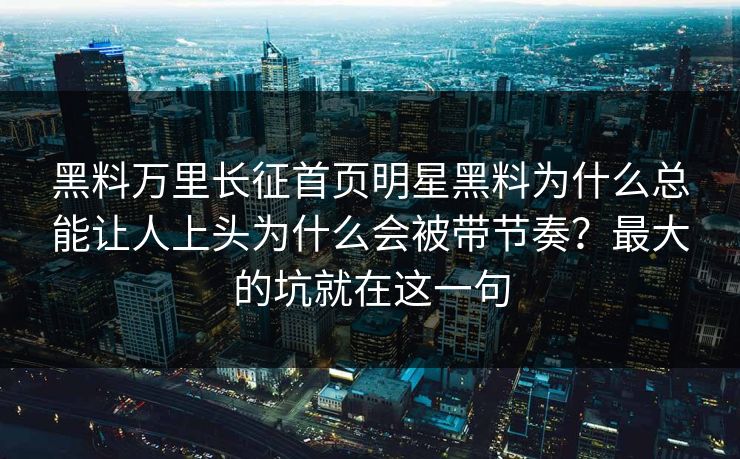 黑料万里长征首页明星黑料为什么总能让人上头为什么会被带节奏？最大的坑就在这一句
