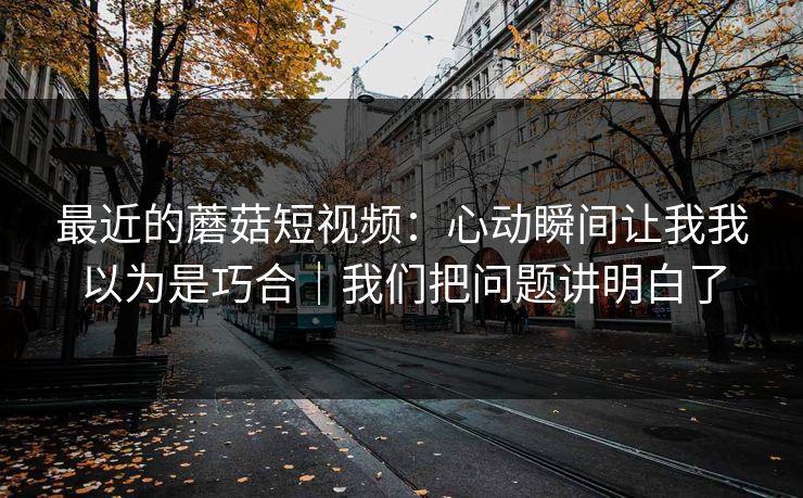最近的蘑菇短视频：心动瞬间让我我以为是巧合｜我们把问题讲明白了