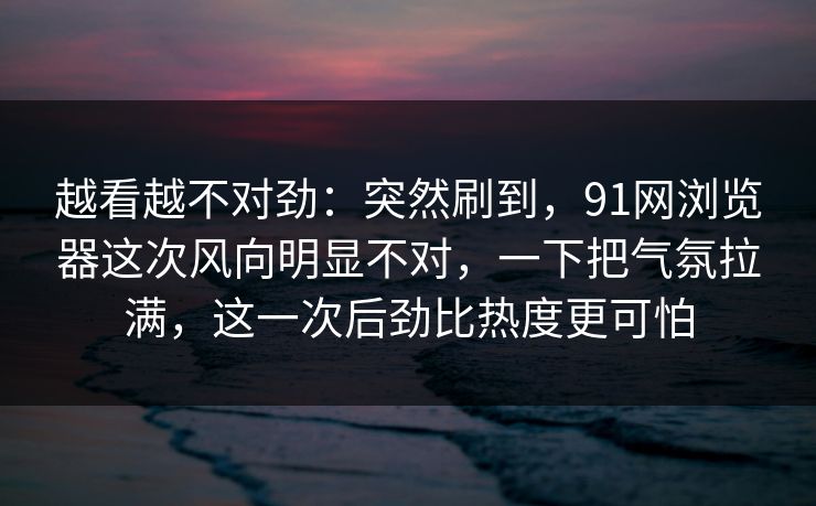 越看越不对劲：突然刷到，91网浏览器这次风向明显不对，一下把气氛拉满，这一次后劲比热度更可怕
