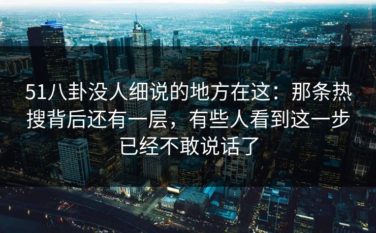 51八卦没人细说的地方在这：那条热搜背后还有一层，有些人看到这一步已经不敢说话了