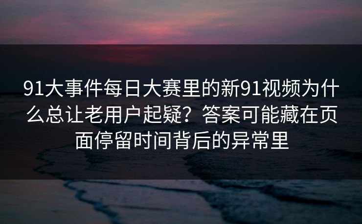 91大事件每日大赛里的新91视频为什么总让老用户起疑？答案可能藏在页面停留时间背后的异常里