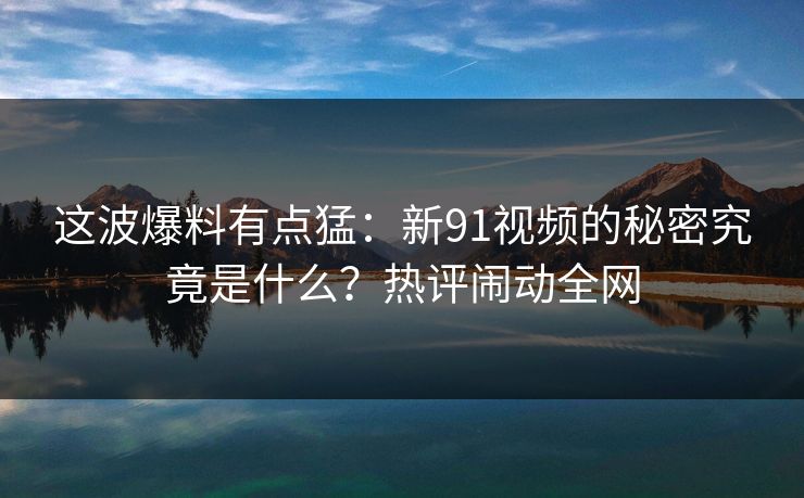 这波爆料有点猛：新91视频的秘密究竟是什么？热评闹动全网